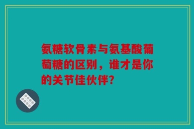 氨糖软骨素与氨基酸葡萄糖的区别，谁才是你的关节佳伙伴？
