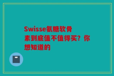 Swisse氨糖软骨素到底值不值得买？你想知道的