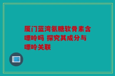 厦门蓝湾氨糖软骨素含嘌呤吗 探究其成分与嘌呤关联