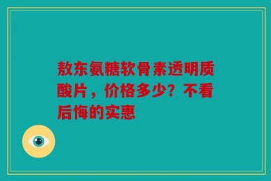 敖东氨糖软骨素透明质酸片，价格多少？不看后悔的实惠