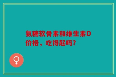 氨糖软骨素和维生素D价格，吃得起吗？