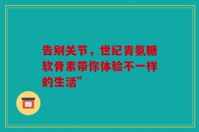 告别关节，世纪青氨糖软骨素带你体验不一样的生活”