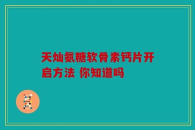 天灿氨糖软骨素钙片开启方法 你知道吗