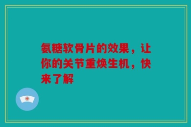 氨糖软骨片的效果，让你的关节重焕生机，快来了解