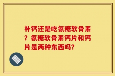 补钙还是吃氨糖软骨素？氨糖软骨素钙片和钙片是两种东西吗？