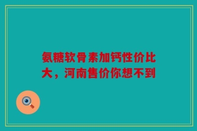 氨糖软骨素加钙性价比大，河南售价你想不到