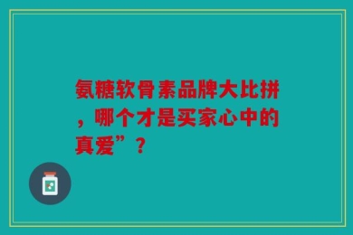 氨糖软骨素品牌大比拼，哪个才是买家心中的真爱”？