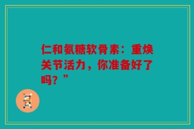 仁和氨糖软骨素：重焕关节活力，你准备好了吗？”