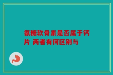 氨糖软骨素是否属于钙片 两者有何区别与