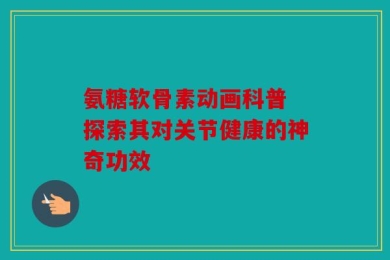 氨糖软骨素动画科普 探索其对关节健康的神奇功效