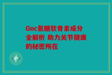 Gnc氨糖软骨素成分全解析 助力关节健康的秘密所在