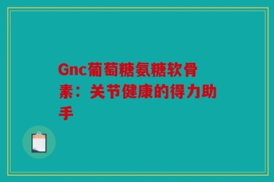 Gnc葡萄糖氨糖软骨素：关节健康的得力助手