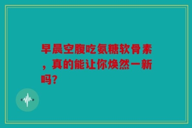 早晨空腹吃氨糖软骨素，真的能让你焕然一新吗？