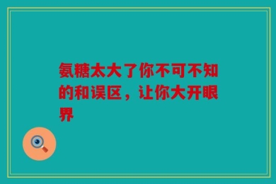 氨糖太大了你不可不知的和误区，让你大开眼界