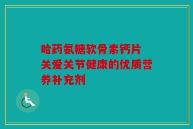 哈药氨糖软骨素钙片 关爱关节健康的优质营养补充剂