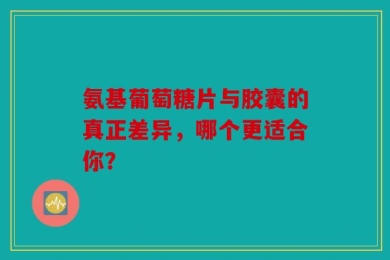 氨基葡萄糖片与胶囊的真正差异，哪个更适合你？