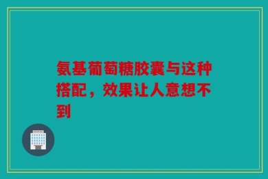 氨基葡萄糖胶囊与这种搭配，效果让人意想不到