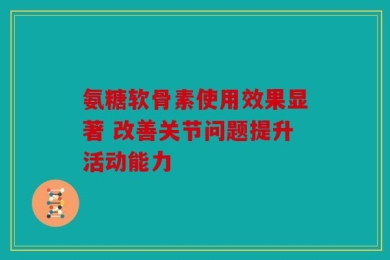 氨糖软骨素使用效果显著 改善关节问题提升活动能力
