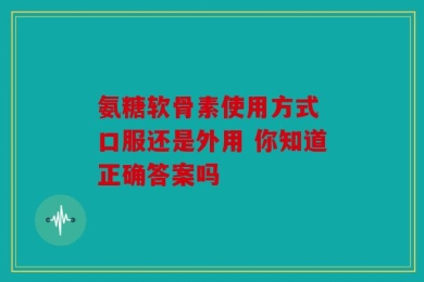 氨糖软骨素使用方式 口服还是外用 你知道正确答案吗