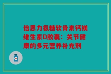 倍恩力氨糖软骨素钙镁维生素D胶囊：关节健康的多元营养补充剂