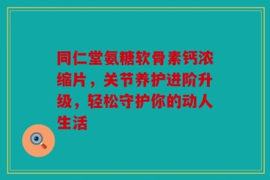 同仁堂氨糖软骨素钙浓缩片，关节养护进阶升级，轻松守护你的动人生活