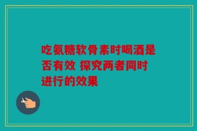 吃氨糖软骨素时喝酒是否有效 探究两者同时进行的效果