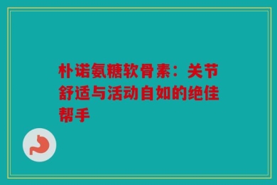 朴诺氨糖软骨素：关节舒适与活动自如的绝佳帮手