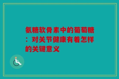 氨糖软骨素中的葡萄糖：对关节健康有着怎样的关键意义