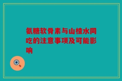 氨糖软骨素与山楂水同吃的注意事项及可能影响