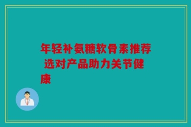 年轻补氨糖软骨素推荐 选对产品助力关节健康