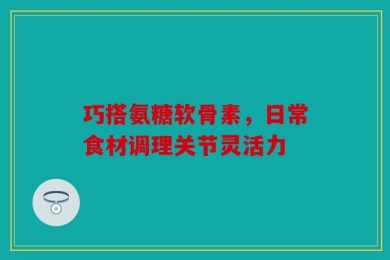 巧搭氨糖软骨素，日常食材调理关节灵活力