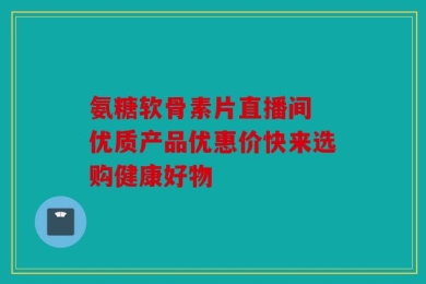氨糖软骨素片直播间 优质产品优惠价快来选购健康好物