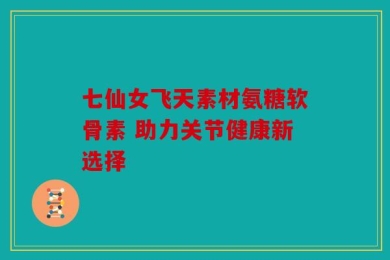 七仙女飞天素材氨糖软骨素 助力关节健康新选择