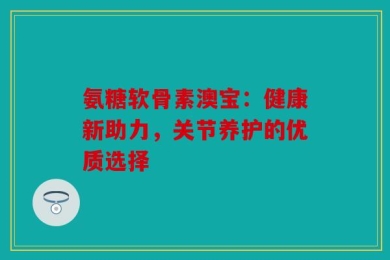 氨糖软骨素澳宝：健康新助力，关节养护的优质选择