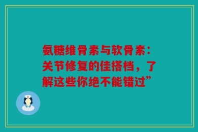 氨糖维骨素与软骨素：关节修复的佳搭档，了解这些你绝不能错过”