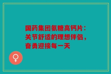 国药集团氨糖高钙片：关节舒适的理想伴侣，奋勇迎接每一天