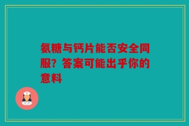 氨糖与钙片能否安全同服？答案可能出乎你的意料