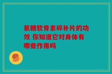 氨糖软骨素碎补片的功效 你知道它对身体有哪些作用吗