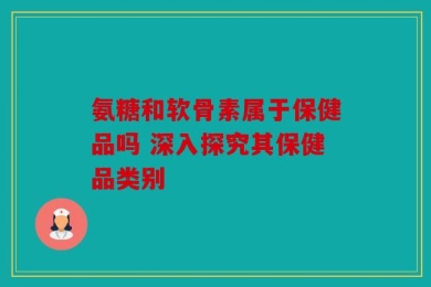 氨糖和软骨素属于保健品吗 深入探究其保健品类别