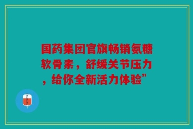 国药集团官旗畅销氨糖软骨素，舒缓关节压力，给你全新活力体验”