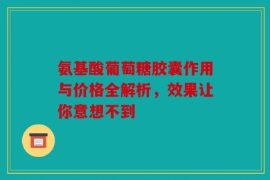 氨基酸葡萄糖胶囊作用与价格全解析，效果让你意想不到