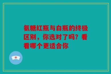 氨糖红瓶与白瓶的终极区别，你选对了吗？看看哪个更适合你