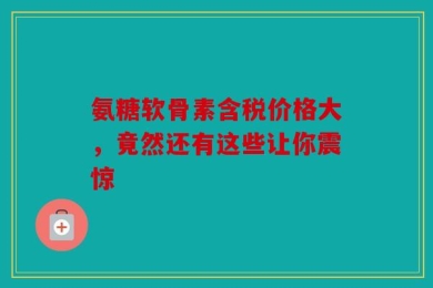 氨糖软骨素含税价格大，竟然还有这些让你震惊