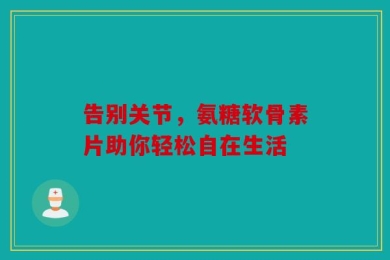 告别关节，氨糖软骨素片助你轻松自在生活