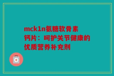 mck1n氨糖软骨素钙片：呵护关节健康的优质营养补充剂