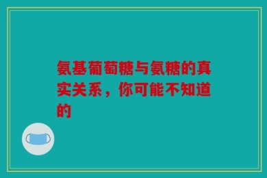 氨基葡萄糖与氨糖的真实关系，你可能不知道的