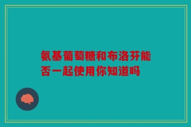 氨基葡萄糖和布洛芬能否一起使用你知道吗