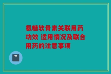 氨糖软骨素关联用药 功效 适用情况及联合用药的注意事项