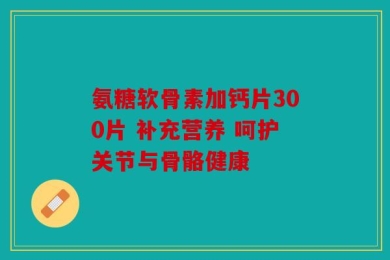 氨糖软骨素加钙片300片 补充营养 呵护关节与骨骼健康