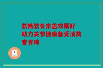 氨糖软骨素盖效果好 助力关节健康备受消费者青睐